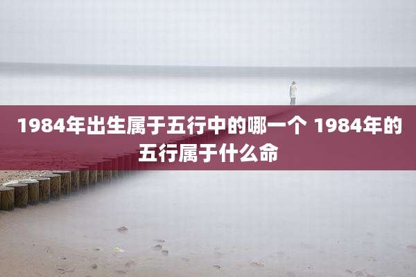 1984年出生属于五行中的哪一个 1984年的五行属于什么命