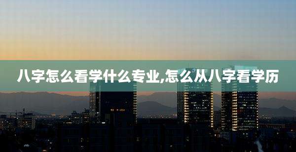 八字怎么看学什么专业,怎么从八字看学历