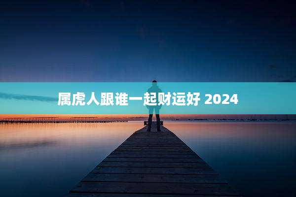 属虎人跟谁一起财运好 2024