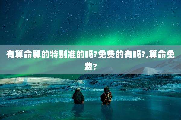 有算命算的特别准的吗?免费的有吗?,算命免费?