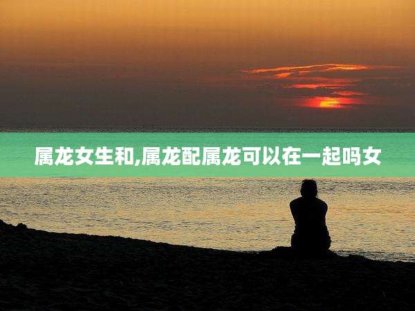 属龙女生和,属龙配属龙可以在一起吗女