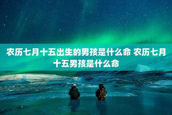 农历七月十五出生的男孩是什么命 农历七月十五男孩是什么命