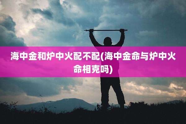海中金和炉中火配不配(海中金命与炉中火命相克吗)