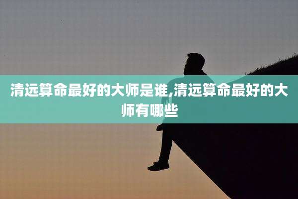清远算命最好的大师是谁,清远算命最好的大师有哪些
