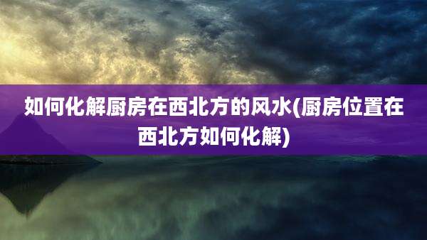 如何化解厨房在西北方的风水(厨房位置在西北方如何化解)
