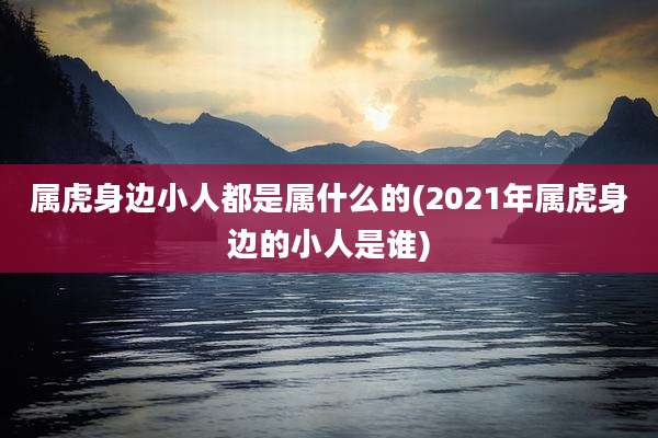属虎身边小人都是属什么的(2021年属虎身边的小人是谁)