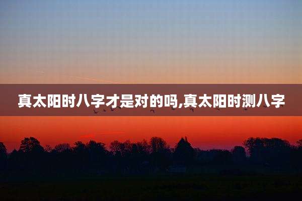 真太阳时八字才是对的吗,真太阳时测八字