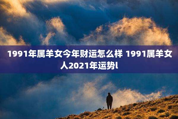 1991年属羊女今年财运怎么样 1991属羊女人2021年运势l