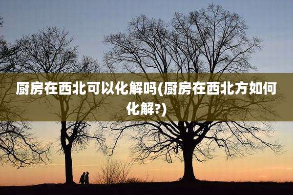 厨房在西北可以化解吗(厨房在西北方如何化解?)
