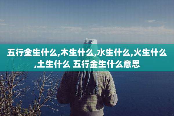 五行金生什么,木生什么,水生什么,火生什么,土生什么 五行金生什么意思