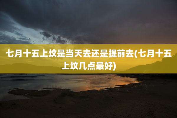 七月十五上坟是当天去还是提前去(七月十五上坟几点最好)