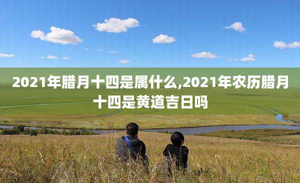 2021年腊月十四是属什么,2021年农历腊月十四是黄道吉日吗