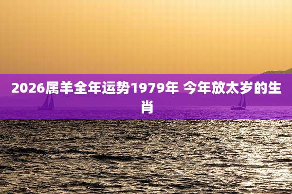 2026属羊全年运势1979年 今年放太岁的生肖