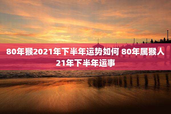 80年猴2021年下半年运势如何 80年属猴人21年下半年运事