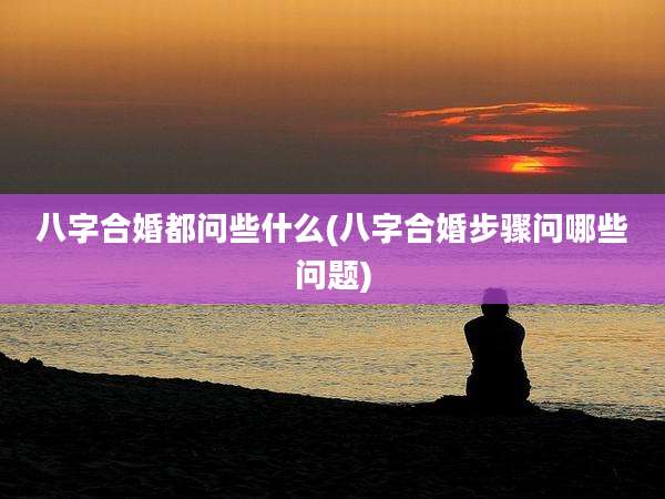 八字合婚都问些什么(八字合婚步骤问哪些问题)