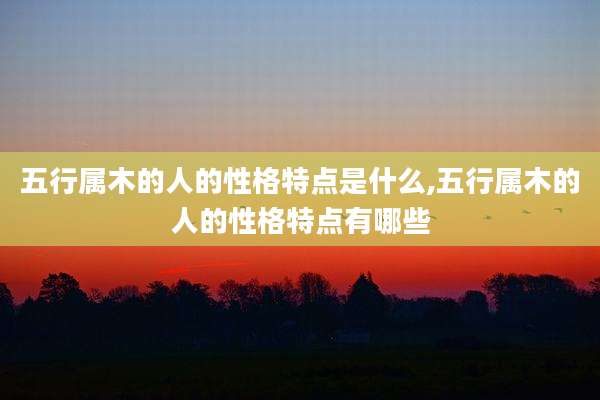 五行属木的人的性格特点是什么,五行属木的人的性格特点有哪些
