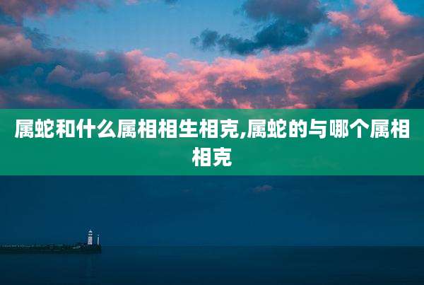 属蛇和什么属相相生相克,属蛇的与哪个属相相克