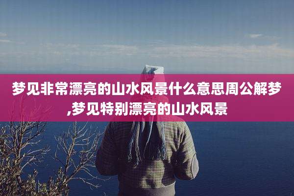 梦见非常漂亮的山水风景什么意思周公解梦,梦见特别漂亮的山水风景