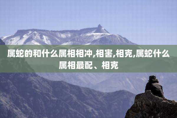 属蛇的和什么属相相冲,相害,相克,属蛇什么属相最配、相克