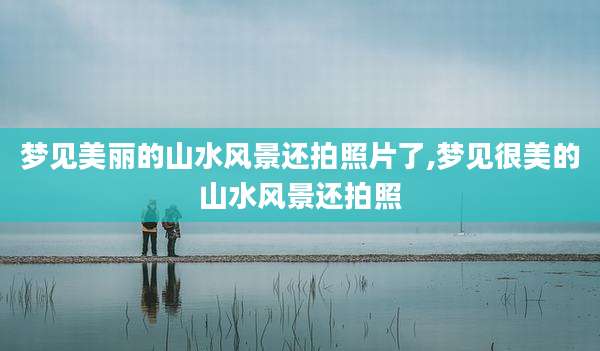 梦见美丽的山水风景还拍照片了,梦见很美的山水风景还拍照