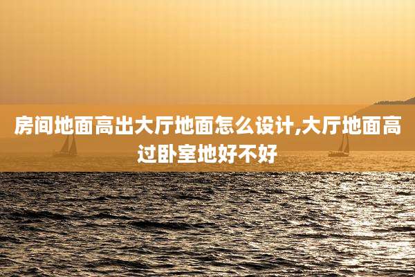 房间地面高出大厅地面怎么设计,大厅地面高过卧室地好不好