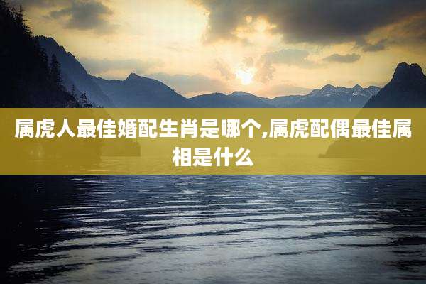 属虎人最佳婚配生肖是哪个,属虎配偶最佳属相是什么