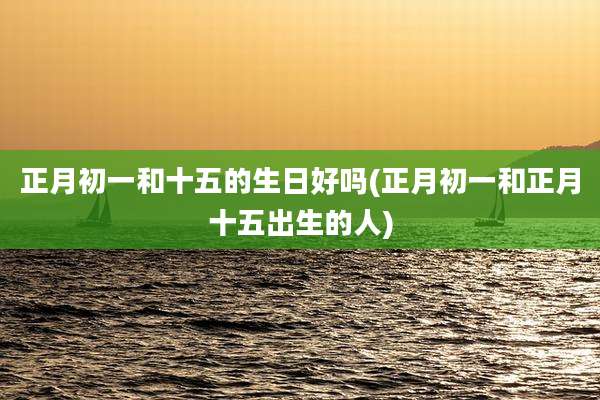 正月初一和十五的生日好吗(正月初一和正月十五出生的人)