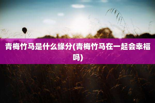 青梅竹马是什么缘分(青梅竹马在一起会幸福吗)