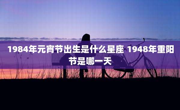1984年元宵节出生是什么星座 1948年重阳节是哪一天
