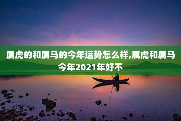 属虎的和属马的今年运势怎么样,属虎和属马今年2021年好不