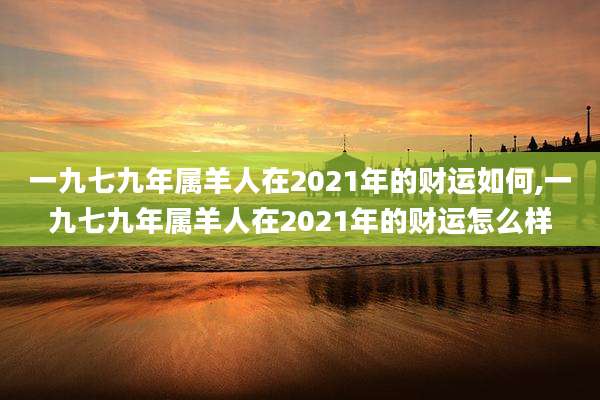 一九七九年属羊人在2021年的财运如何,一九七九年属羊人在2021年的财运怎么样