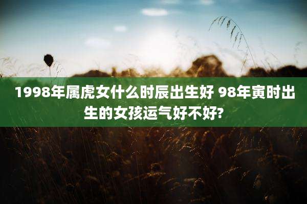 1998年属虎女什么时辰出生好 98年寅时出生的女孩运气好不好?