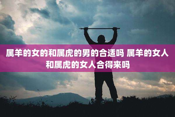 属羊的女的和属虎的男的合适吗 属羊的女人和属虎的女人合得来吗