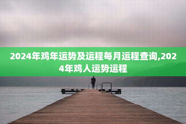 2024年鸡年运势及运程每月运程查询,2024年鸡人运势运程