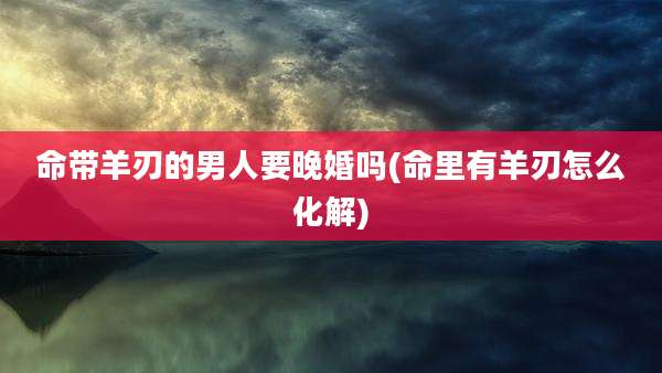 命带羊刃的男人要晚婚吗(命里有羊刃怎么化解)