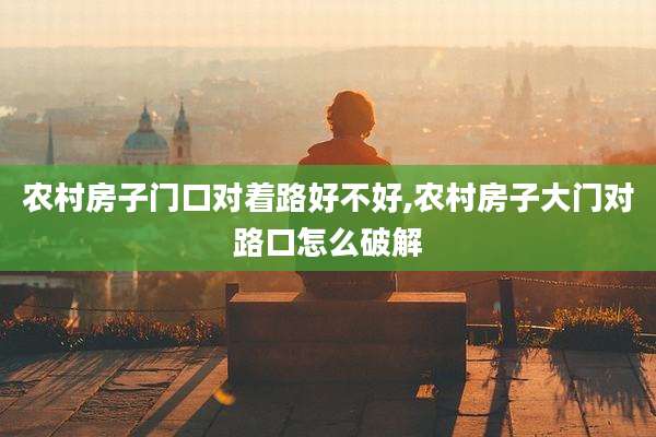 农村房子门口对着路好不好,农村房子大门对路口怎么破解