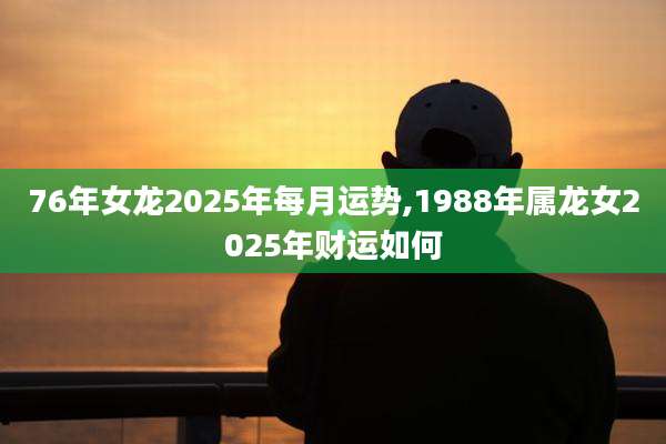 76年女龙2025年每月运势,1988年属龙女2025年财运如何