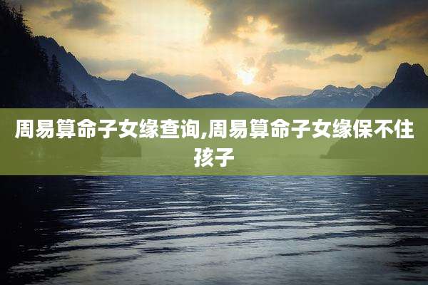 周易算命子女缘查询,周易算命子女缘保不住孩子