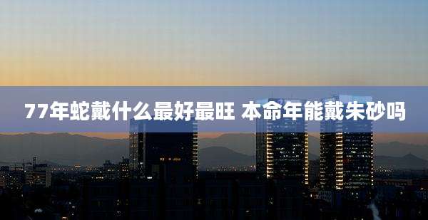 77年蛇戴什么最好最旺 本命年能戴朱砂吗