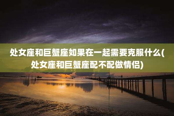 处女座和巨蟹座如果在一起需要克服什么(处女座和巨蟹座配不配做情侣)