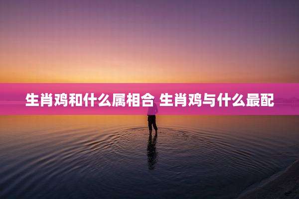生肖鸡和什么属相合 生肖鸡与什么最配