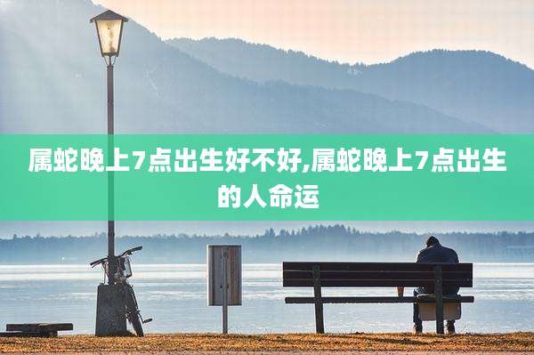属蛇晚上7点出生好不好,属蛇晚上7点出生的人命运