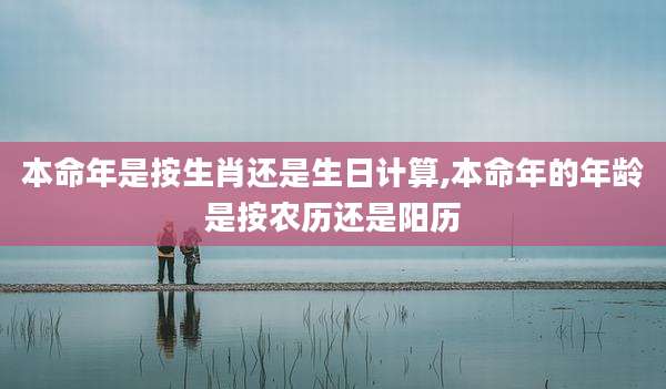 本命年是按生肖还是生日计算,本命年的年龄是按农历还是阳历