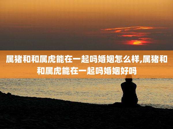 属猪和和属虎能在一起吗婚姻怎么样,属猪和和属虎能在一起吗婚姻好吗