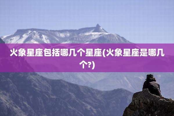 火象星座包括哪几个星座(火象星座是哪几个?)