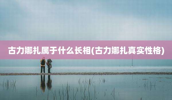 古力娜扎属于什么长相(古力娜扎真实性格)