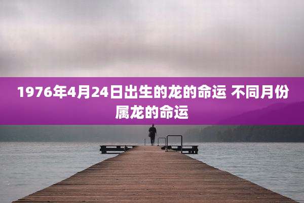 1976年4月24日出生的龙的命运 不同月份属龙的命运