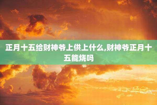 正月十五给财神爷上供上什么,财神爷正月十五能烧吗