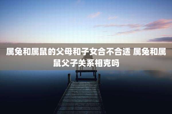 属兔和属鼠的父母和子女合不合适 属兔和属鼠父子关系相克吗