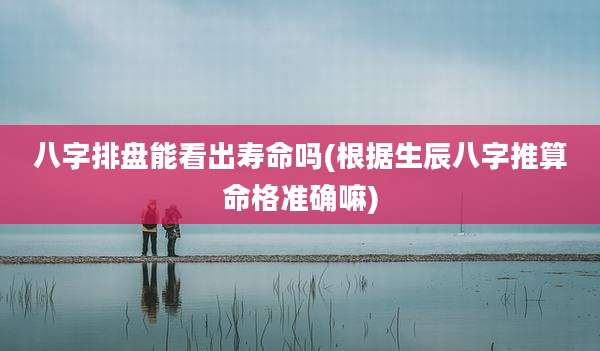 八字排盘能看出寿命吗(根据生辰八字推算命格准确嘛)